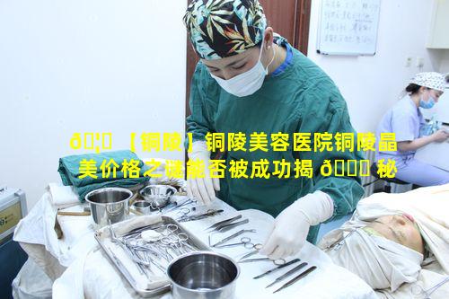 🦁 【铜陵】铜陵美容医院铜陵晶美价格之谜能否被成功揭 🐎 秘